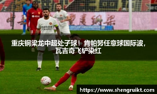 重庆铜梁龙中超处子球！肯帕努任意球国际波，瓦吉奇飞铲染红